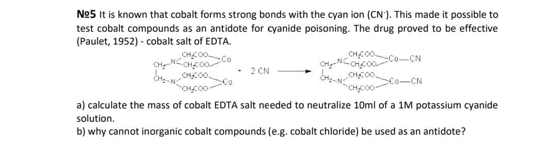 No5 It is known that cobalt forms strong bonds with the cyan ion (CN). This made it possible to
test cobalt compounds as an antidote for cyanide poisoning. The drug proved to be effective
(Paulet, 1952) - cobalt salt of EDTA.
CHC00 Co
CHCO0
CHC0.
CHC00
Co-CN
2 CN
CHC00.
Co-CN
Co
CHCO0-
CHCO0
a) calculate the mass of cobalt EDTA salt needed to neutralize 10ml of a 1M potassium cyanide
solution.
b) why cannot inorganic cobalt compounds (e.g. cobalt chloride) be used as an antidote?
