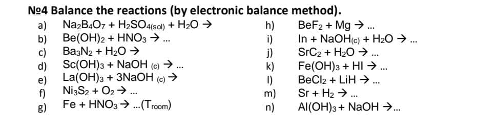 No4 Balance the reactions (by electronic balance method).
a)
NazB407 + H2SO4(sol) + H20 >
Be(OH)2 + HNO3 ..
b)
Ba3N2 + H2O →
c)
Sc(OH)3 + NaOH (c) →..
d)
La(OH)3 + 3NAOH (e) >
e)
Ni3S2 + O2>..
f)
Fe + HNO3 > ..(Troom)
g)
h)
i)
j)
k)
I)
m)
n)
BeF2 + Mg > .
In + NaOH(c) + H2O → ...
SrC2 + H20 →
Fe(OH)3 + HI → .
BeCl2 + LiH → ...
...
...
...
Sr + H2 > ..
Al(OH)3+ NaOH →..
