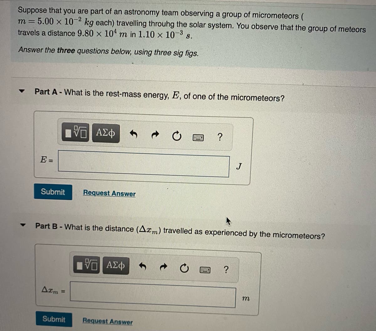 Suppose that you are part of an astronomy team observing a group of micrometeors (
m = 5.00 x 10¬2 kg each) travelling throuhg the solar system. You observe that the group of meteors
travels a distance 9.80 x 104 m in 1.10 x 10 ³ s.
Answer the three questions below, using three sig figs.
Part A - What is the rest-mass energy, E, of one of the micrometeors?
E =
Submit
Request Answer
Part B-What is the distance (Axm) travelled as experienced by the micrometeors?
να ΑΣφ
?
Am =
Submit
Request Answer
