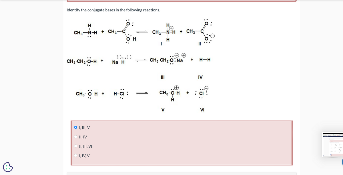 Identify the conjugate bases in the following reactions.
H
CH3-N-H + CH3-C
O-H
H
CH3 N H + CH3-C
H
|
ö:
о
Θ Θ
CH3-CH2-O-H +
⑦..☹
Na H
CH3 CH2O: Na
+
H–H
CH3-O-H +
I, III, V
II, IV
II, III, VI
I, IV, V
H-CI :
III
CH3-O-H
H
V
+
IV
VI