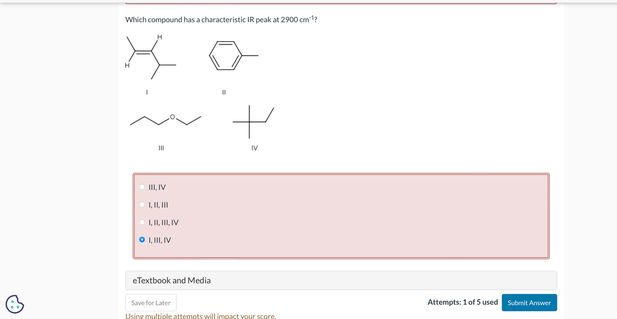 Which compound has a characteristic IR peak at 2900 cm-1?
хо
III, IV
I, II, III
I, II, III, IV
I, III, IV
eTextbook and Media
||
+
IV
Save for Later
Using multiple attempts will impact your score.
Attempts: 1 of 5 used
Submit Answer