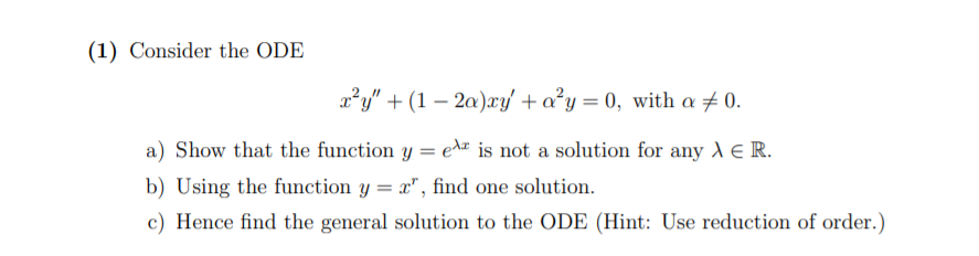 (1) Consider the ODE
x²y" + (1 – 2a)æy + a²y = 0, with a # 0.
a) Show that the function y = ez is not a solution for any A E R.
b) Using the function y = x", find one solution.
c) Hence find the general solution to the ODE (Hint: Use reduction of order.)
