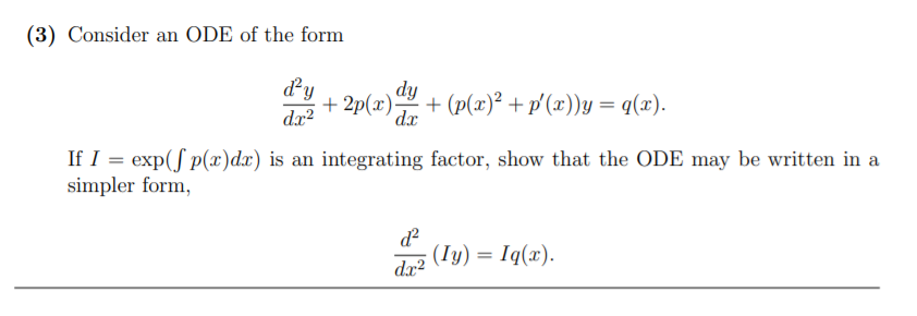 (3) Consider an ODE of the form
dy
dy
dx?
+ 2p(x)
dx
+ (p(x)² + p'(x))y = q(x).
If I = exp(f p(x)dx) is an integrating factor, show that the ODE may be written in a
simpler form,
d
(Iy) = Iq(x).
dx?
