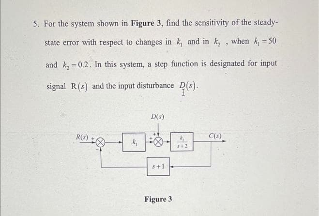 5. For the system shown in Figure 3, find the sensitivity of the steady-
state error with respect to changes in k, and in k₂, when k₁ = 50
and k₂ = 0.2. In this system, a step function is designated for input
signal R (s) and the input disturbance D(s).
D(s)
R(s)
k₂
C(s)
5+2
k₁
s+1
Figure 3