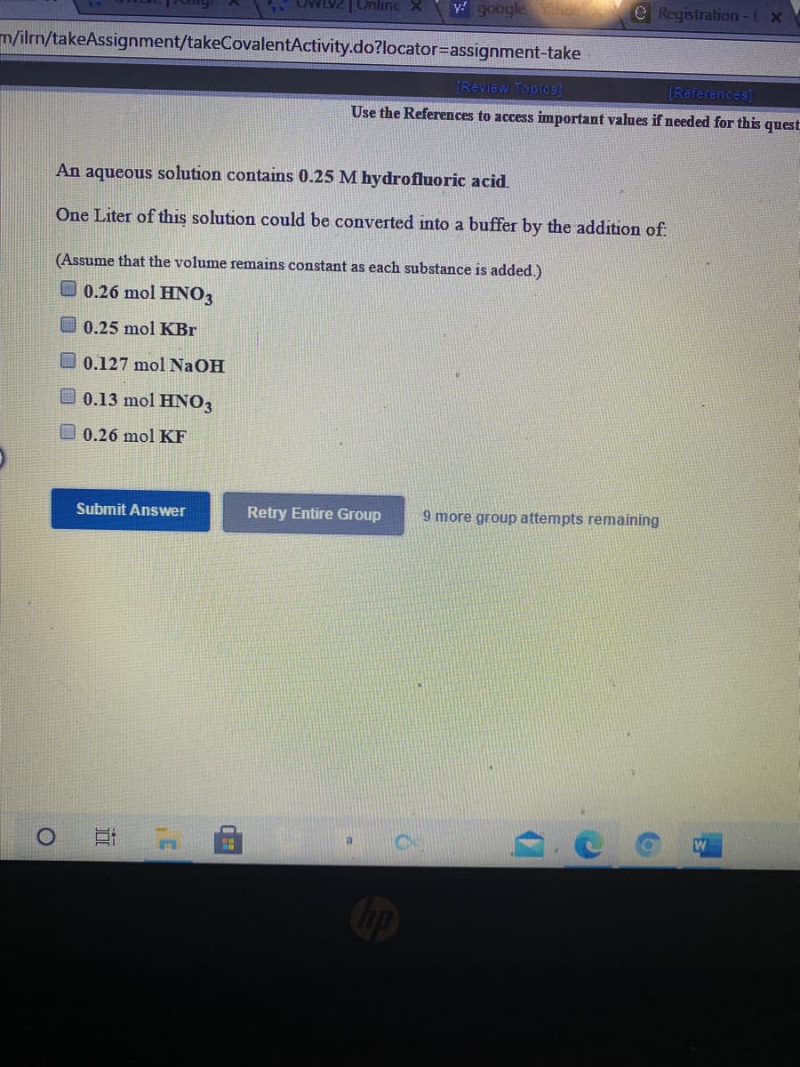 Online X
y! google
e Registration-LX
m/ilrn/takeAssignment/takeCovalentActivity.do?locator=assignment-take
[Review Topics]
[References]
Use the References to access important values if needed for this
quest
An aqueous solution contains 0.25 M hydrofluoric acid.
One Liter of this solution could be converted into a buffer by the addition of:
(Assume that the volume remains constant as each substance is added.)
O 0.26 mol HNO3
0.25 mol KBr
O 0.127 mol NaOH
O 0.13 mol HNO3
0.26 mol KF
Submit Answer
Retry Entire Group
9 more group attempts remaining
