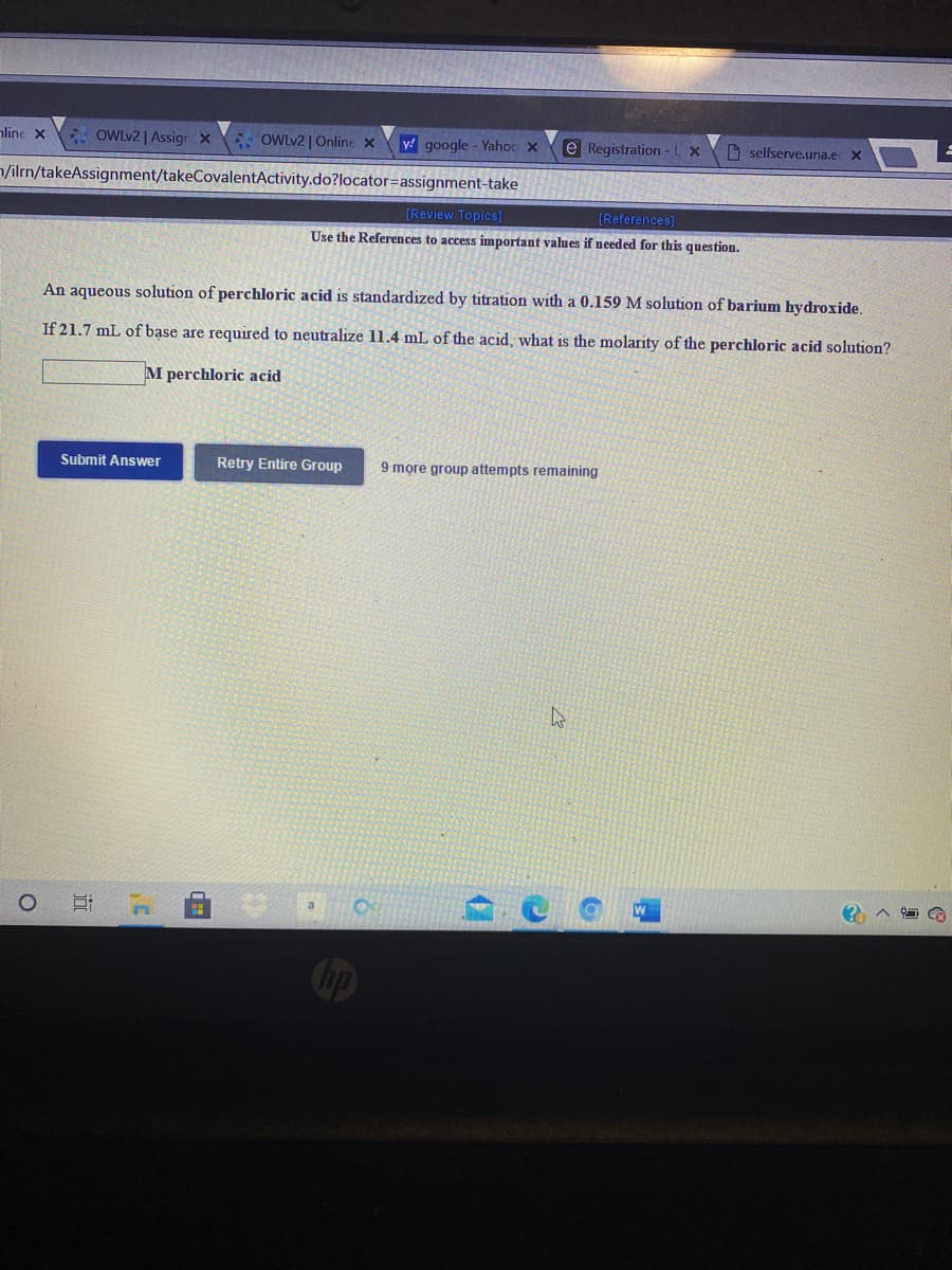 nline x OWLV2 | Assign X
OWLV2 | Online x
y google - Yahoc x
e Registration -LX
O selfserve.una.ec X
/ilrn/takeAssignment/takeCovalentActivity.do?locator=assignment-take
[Review Topics]
[References]
Use the References to access important values if needed for this question.
An aqueous solution of perchloric acid is standardized by titration with a 0.159 M solution of barium hydroxide.
If 21.7 mL of base are required to neutralize 11.4 mL of the acid, what is the molarity of the perchloric acid solution?
M perchloric acid
Submit Answer
Retry Entire Group
9 more group attempts remaining
Cip
