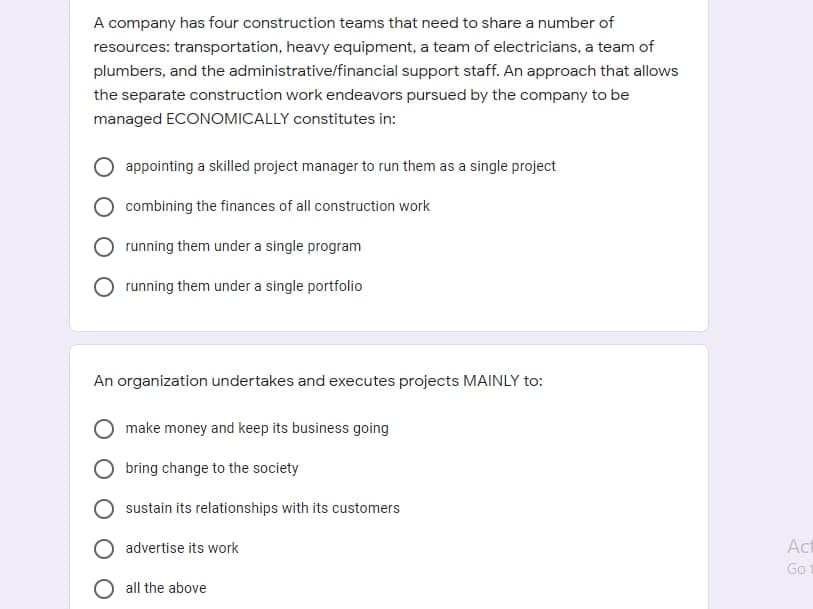 A company has four construction teams that need to share a number of
resources: transportation, heavy equipment, a team of electricians, a team of
plumbers, and the administrative/financial support staff. An approach that allows
the separate construction work endeavors pursued by the company to be
managed ECONOMICALLY constitutes in:
appointing a skilled project manager to run them as a single project
combining the finances of all construction work
running them under a single program
running them under a single portfolio
An organization undertakes and executes projects MAINLY to:
make money and keep its business going
bring change to the society
sustain its relationships with its customers
advertise its work
Act
Go
all the above

