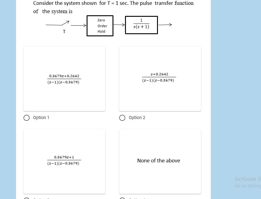 Consider the system shown forT=1 sec. The pulse transfer function
of the system is
Zero
1
s(s + 1)
Order
Hold
z+0.2642
0.3679z+0.2642
(z-1)(z-0.3679)
(z-1)(z-0.3679)
Option 1
Option 2
0.3679z+1
None of the above
(z-1)(z-0.3679)
Activate V
Go to Setting
