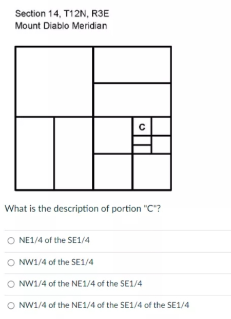 Section 14, T12N, R3E
Mount Diablo Meridian
What is the description of portion "C"?
NE1/4 of the SE1/4
O NW1/4 of the SE1/4
O NW1/4 of the NE1/4 of the SE1/4
O NW1/4 of the NE1/4 of the SE1/4 of the SE1/4
