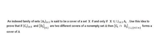 An indexed family of sets (A,lher is said to be a cover of a set X if and only if X CUiet A, . Use this idea to
prove that if (C,lie1 and {D},e are two different covers of a nonempty set A then {C, n D}DEIxI forms a
(1.J)EI:
cover of A
