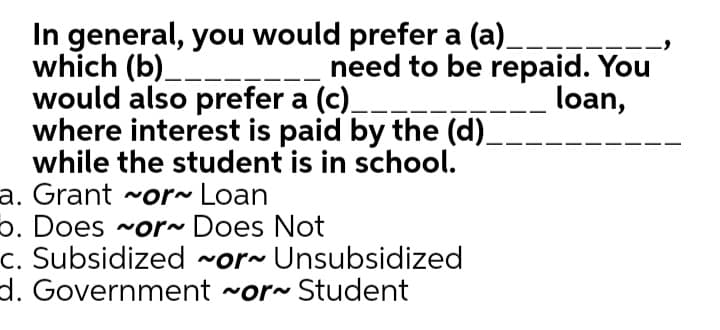 In general, you would prefer a (a).
which (b)_--
would also prefer a (c).
where interest is paid by the (d)_
while the student is in school.
--)
need to be repaid. You
loan,
a. Grant ~or~ Loan
p. Does ~or~ Does Not
c. Subsidized ~or~ Unsubsidized
d. Government ~or~ Student
