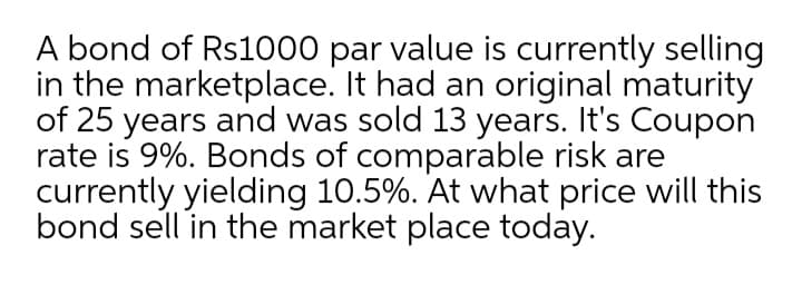 A bond of Rs1000 par value is currently selling
in the marketplace. It had an original maturity
of 25 years and was sold 13 years. It's Coupon
rate is 9%. Bonds of comparable risk are
currently yielding 10.5%. At what price will this
bond sell in the market place today.
