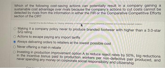 Which of the following cost-saving actions can potentially result in a company gaining a
sustainable cost advantage over rivals because the company's actions to cut costs cannot be
detected by rivals from the information in either the FIR or the Comparative Competitive Efforts
section of the CIR?
Copyright O by Glo-Bus Software, Inc Copying, distributing, or 3rd pagy website posting isexpressly prohibited and constinutes copyright violation
O Making it a company policy never to produce branded footwear with higher than a 3.0-star
S/Q rating
O Actions to escape paying any import tariffs
Always delivering orders to retailers at the lowest possible cost
Never offering a mail-in rebate
Investing in production improvement option A to reduce reject rates by 50%, big reductions
in the incentive bonus paid to production workers per non-defective pair produced, and
never spending any money on corprorate social responsibility and citizenship
