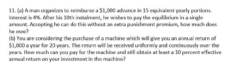 11. (a) A man organizes to reimburse a $1,000 advance in 15 equivalent yearly portions.
Interest is 4%. After his 10th instalment, he wishes to pay the equilibrium in a single
amount. Accepting he can do this without an extra punishment premium, how much does
he owe?
(b) You are considering the purchase of a machine which will give you an annual return of
$1,000 a year for 20 years. The return will be received uniformly and continuously over the
years. How much can you pay for the machine and still obtain at least a 10 percent effective
annual return on your investment in the machine?
