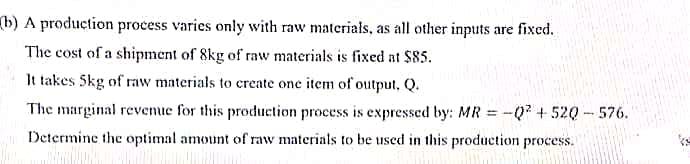 (b) A production process varies only with raw materials, as all other inputs are fixed.
The cost of a shipment of 8kg of raw materials is fixed at $85.
It takes 5kg of raw materials to create one item of output, Q.
The marginal revenue for this produetion process is expressed by: MR
-Q²+520-576.
Determine the optimal amount of raw materials to be used in this production process.
