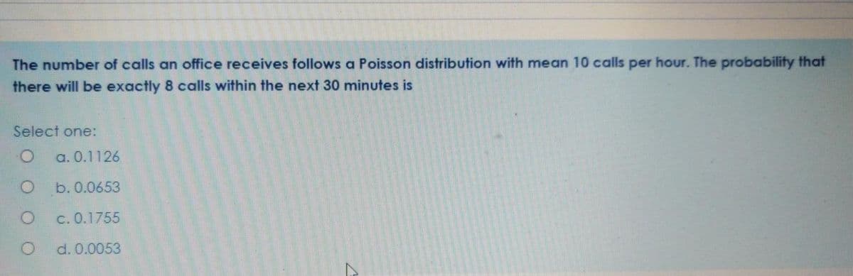 The number of calls an office receives follows a Poisson distribution with mean 10 calls per hour. The probability that
there will be exactly 8 calls within the next 30 minutes is
Select one:
a. 0.1126
b. 0.0653
c. 0.1755
d. 0.0053
