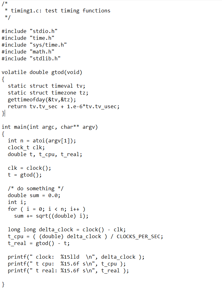 * timing1.c: test timing functions
*/
#include "stdio.h"
#include "time.h"
#include "sys/time.h"
#include "math.h"
#include "stdlib.h"
volatile double gtod (void)
{
static struct timeval tv;
static struct timezone tz;
gettimeofday (&tv,&tz);
return tv.tv_sec + 1.e-6*tv.tv_usec;
}|
int main(int argc, char** argv)
{
}
int natoi (argv[1]);
clock_t clk;
double t, t_cpu, t_real;
clk = clock());
t = gtod ();
/* do something */
double sum = 0.0;
int i;
for (i = 0; i<n; i++)
sum += sqrt((double) i);
long long delta_clock = clock()
clock() - clk;
t_cpu = ( (double) delta_clock ) / CLOCKS_PER_SEC;
t_real = gtod () - t;
printf(" clock: %1511d \n", delta_clock );
printf(" t cpu: %15.6f s\n", t_cpu);
printf(" t real: %15.6f s\n", t_real);