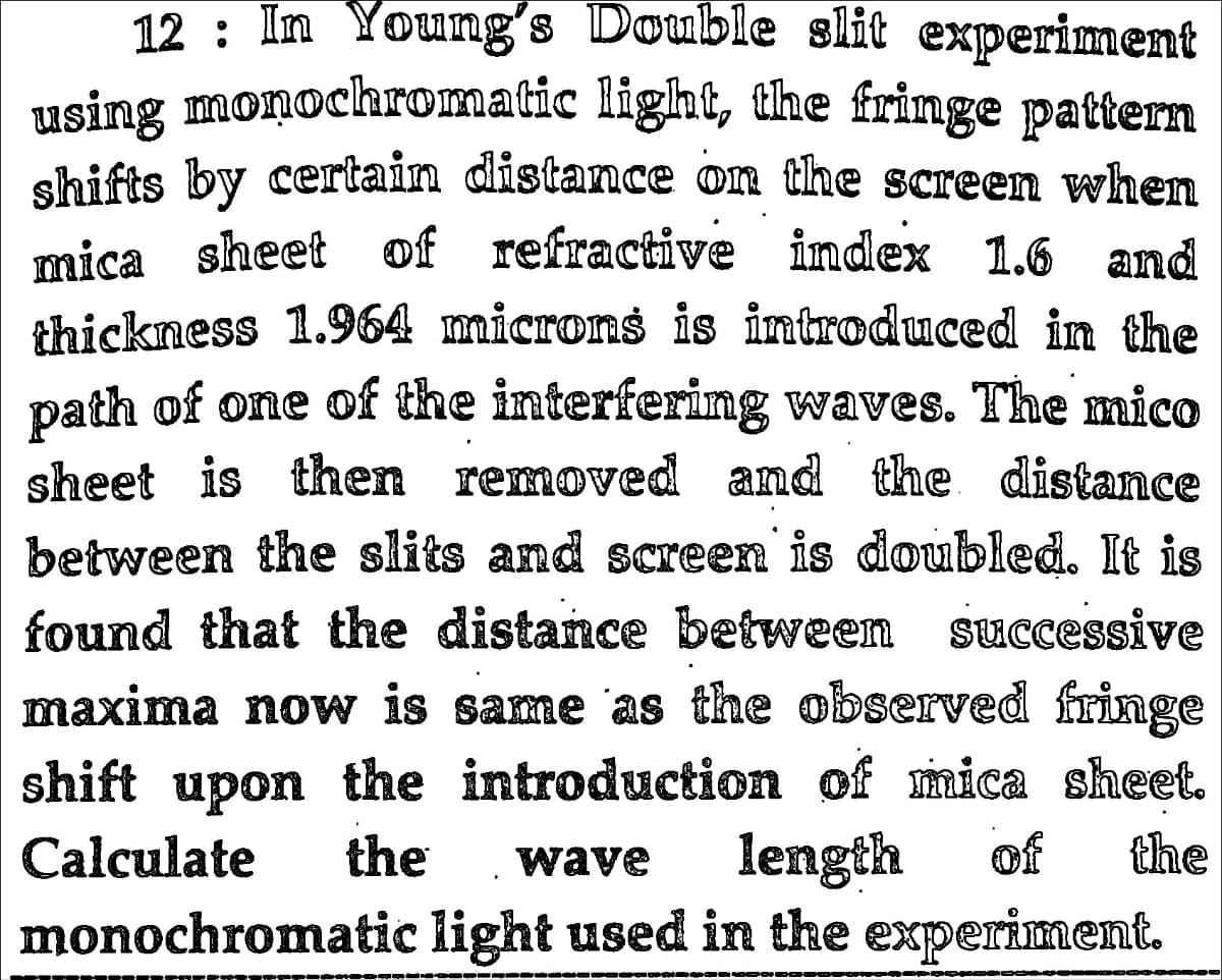 12 : In Young's Double slit experiment
using monochromatic light, the fringe pattern
shifts by certain distance on the screen when
mica sheet of refractive index 1.6 and
thickness 1.964 microns is introduced in the
path of one of the interfering waves. The mico
sheet is then removed and the distance
between the slits and screen is doubled. It is
found that the distance between successive
maxima now is same as the observed fringe
shift upon the introduction of mica sheet.
of
Calculate
the
length
the
wave
monochromatic light used in the experiment.
