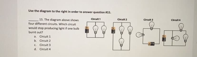 Use the diagram to the right in order to answer question #15.
15. The diagram above shows
four different circuits. Which circuit
Circuit 1
Circult 2
Circult 3
Circult 4
would stop producing light if one bulb
burnt out?
a. Circuit 1
b. Circuit 2
. Circuit 3
d. Circuit 4
