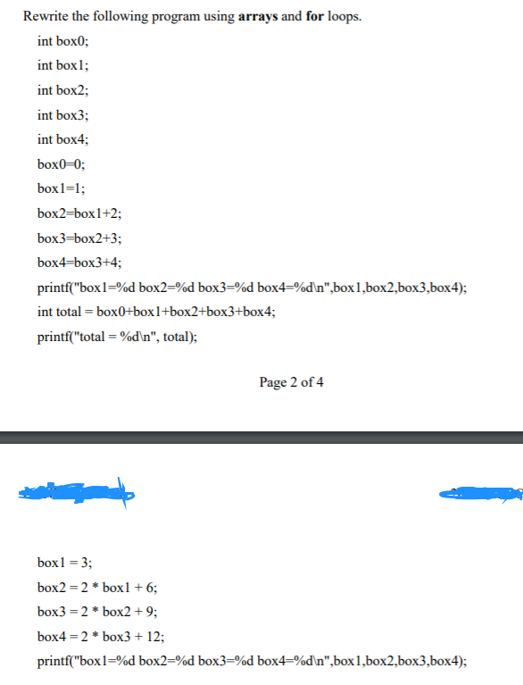 Rewrite the following program using arrays and for loops.
int box0;
int box1;
int box2;
int box3;
int box4;
box0=0;
box1=1;
box2=box1+2;
box3=box2+3;
box4=box3+4;
printf("box1=%d box2=%d box3=%d box4=%d\n",box1,box2,box3,box4);
int total = box0+box1+box2+box3+box4;
printf("total = %d\n", total);
Page 2 of 4
box1 = 3;
box2 = 2 * box1+6;
box3 = 2 * box2 +9;
box4 = 2 * box3+ 12;
printf("box1=%d box2=%d box3=%d box4=%d\n",box1,box2,box3,box4);
