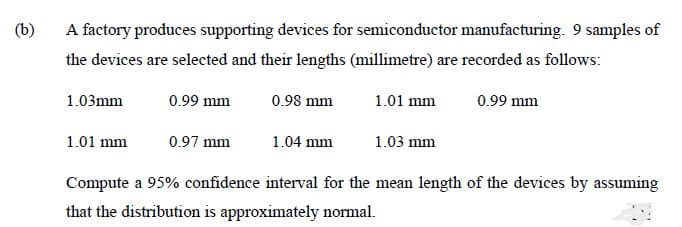 (b)
A factory produces supporting devices for semiconductor manufacturing. 9 samples of
the devices are selected and their lengths (millimetre) are recorded as follows:
1.03mm
0.99 mm
0.98 mm
1.01 mm
0.99 mm
1.01 mm
0.97 mm
1.04 mm
1.03 mm
Compute a 95% confidence interval for the mean length of the devices by assuming
that the distribution is approximately normal.
