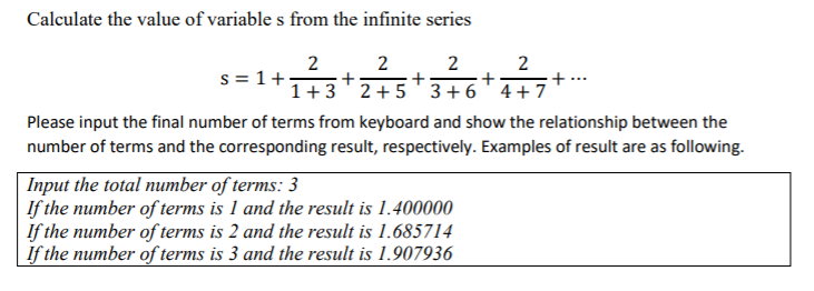 1+3
Calculate the value of variable s from the infinite series
2
+
1+3'2+5' 3 +6'4+7
2
2
2
+ ..
s = 1+,
+;
Please input the final number of terms from keyboard and show the relationship between the
number of terms and the corresponding result, respectively. Examples of result are as following.
| Input the total number of terms: 3
If the number of terms is 1 and the result is 1.400000
If the number of terms is 2 and the result is 1.685714
| if the number of terms is 3 and the result is 1.907936
