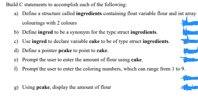 Build C statements to accomplish each of the following:
a) Define a structure called ingredients containing float variable flour and int array
colourings with 2 colours
b) Define ingred to be a synonym for the type struct ingredients.
c) Use ingred to declare variable cake to be of type struct ingredients.
d) Define a pointer peake to point to cake.
e) Prompt the user to enter the amount of flour using cake.
f) Prompt the user to enter the coloring numbers, which can range from 1 to 9.
g) Using pcake, display the amount of flour
