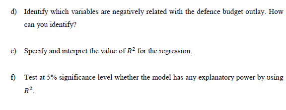 d) Identify which variables are negatively related with the defence budget outlay. How
can you identify?
e) Specify and interpret the value of R2 for the regression.
f) Test at 5% significance level whether the model has any explanatory power by using
R².
