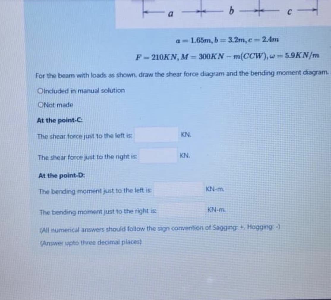 a= 1.65m, b 3.2m, c 2.4m
%3D
F=210KN, M = 300KN - m(CCW), w 5.9KN/m
%3D
For the beam with loads as shown, draw the shear force diagram and the bending moment diagram.
Olncluded in manual solution
ONot made
At the point-C:
The shear force just to the left is:
KN.
The shear force just to the right is
KN.
At the point-D:
KN-m.
The bending moment just to the left is
KN-m.
The bending moment just to the right is:
(All numerical answers should follow the sign convention of Sagging + Hogging:-)
(Answer upto three decimal places)
