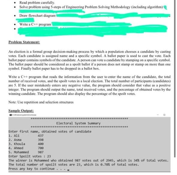 Read problem carefully.
• Solve problem using 5-steps of Engineering Problem Solving Methodology (including algorithm)
Draw flowchart diagram
Write a C++ program
Problem Statement:
An election is a formal group decision-making process by which a population chooses a candidate by casting
votes. Each candidate is assigned name and a specific symbol. A ballot paper is used to cast the vote. Each
ballot paper contains symbols of the candidate. A person can vote a candidate by stamping on a specific symbol.
The ballot paper should be considered as a spoilt ballot if a person does not stamp or stamp on more than one
symbol. Finally ballot paper has to be dropped in a ballot box.
Write a C++ program that reads the information from the user to enter the name of the candidate, the total
number of received votes, and the spoilt votes in a local election. The total number of participants (candidates)
are 5. If the user mistakenly enters any negative value, the program should consider that value as a positive
integer. The program should output the name, total received votes, and the percentage of obtained votes by the
winning candidate. The program should also display the percentage of the spoilt votes.
Note: Use repetition and selection structures
Sample Output:
CWndowemtene
Electoral System Summary
Enter first name, obtained votes of candidate
1. Ali
2. Asma
3. Khoula
4. Ahmed
5. Mohammed
Enter Spoilt votes : 23
The winner is Mohammed who obtained 987 votes out of 2945, which is 34% of total votes.
The total number of spoilt votes are 23, which is e.78% of total votes.
Press any key to continue
437
398
400
700
987
