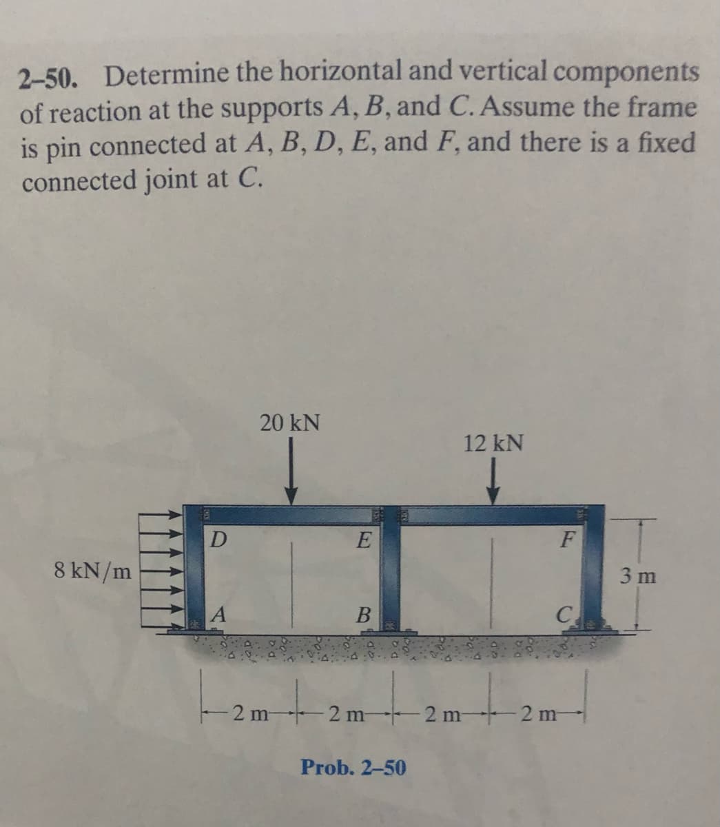 2-50. Determine the horizontal and vertical components
of reaction at the supports A, B, and C. Assume the frame
is pin connected at A, B, D, E, and F, and there is a fixed
connected joint at C.
20 kN
12 kN
E
8 kN/m
3 m
A
B
C
2 m 2 m- 2 m-2 m-
Prob. 2-50
