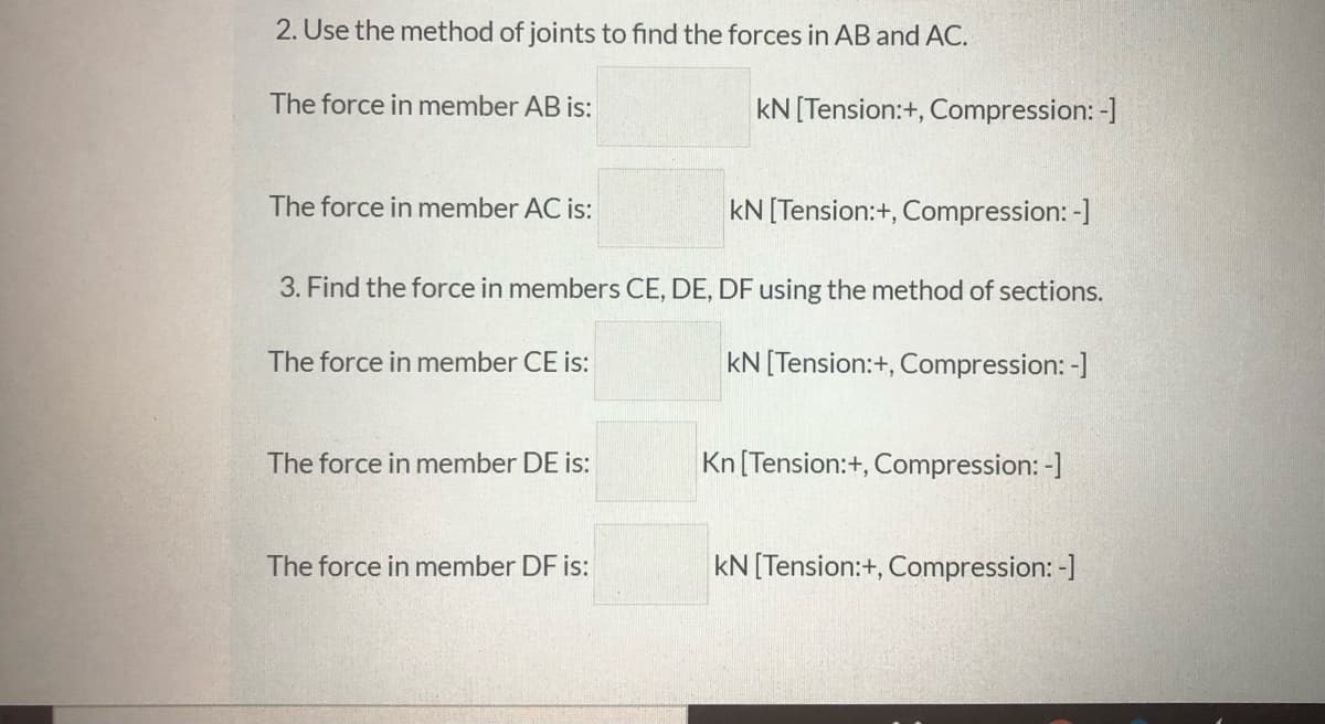 2. Use the method of joints to find the forces in AB and AC.
The force in member AB is:
kN[Tension:+, Compression: -]
The force in member AC is:
kN [Tension:+, Compression: -]
3. Find the force in members CE, DE, DF using the method of sections.
The force in member CE is:
kN [Tension:+, Compression: -]
The force in member DE is:
Kn [Tension:+, Compression: -]
The force in member DF is:
kN [Tension:+, Compression: -]
