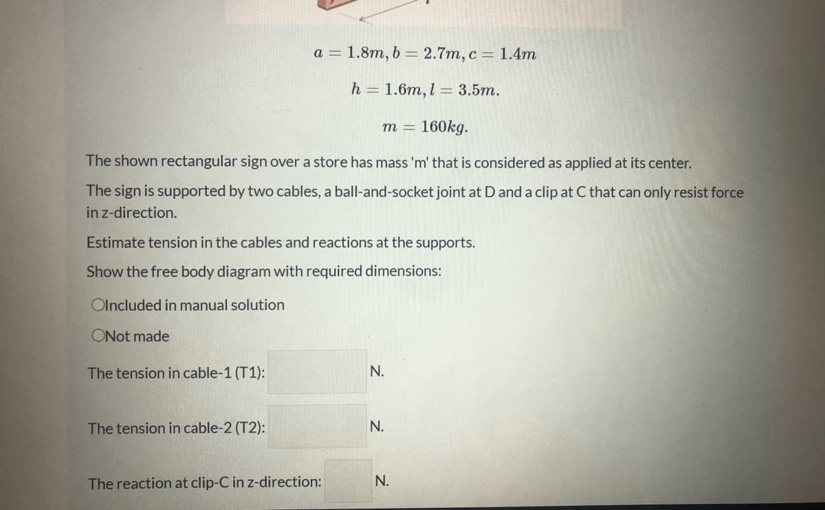 a = 1.8m, b = 2.7m, c = 1.4m
h = 1.6m, l = 3.5m.
m = 160kg.
The shown rectangular sign over a store has mass 'm' that is considered as applied at its center.
The sign is supported by two cables, a ball-and-socket joint at D and a clip at C that can only resist force
in z-direction.
Estimate tension in the cables and reactions at the supports.
Show the free body diagram with required dimensions:
Olncluded in manual solution
ONot made
The tension in cable-1 (T1):
N.
The tension in cable-2 (T2):
N.
The reaction at clip-C in z-direction:
N.
