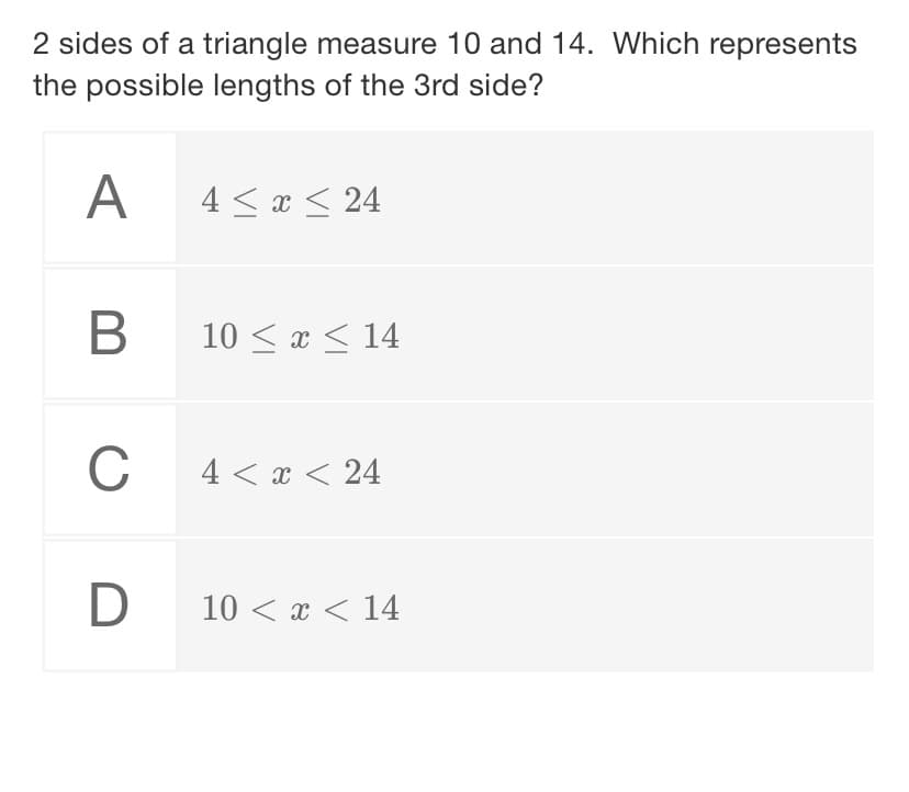 2 sides of a triangle measure 10 and 14. Which represents
the possible lengths of the 3rd side?
A
4 < x < 24
В
10 < x < 14
C
4 < x < 24
D
10 < x < 14
