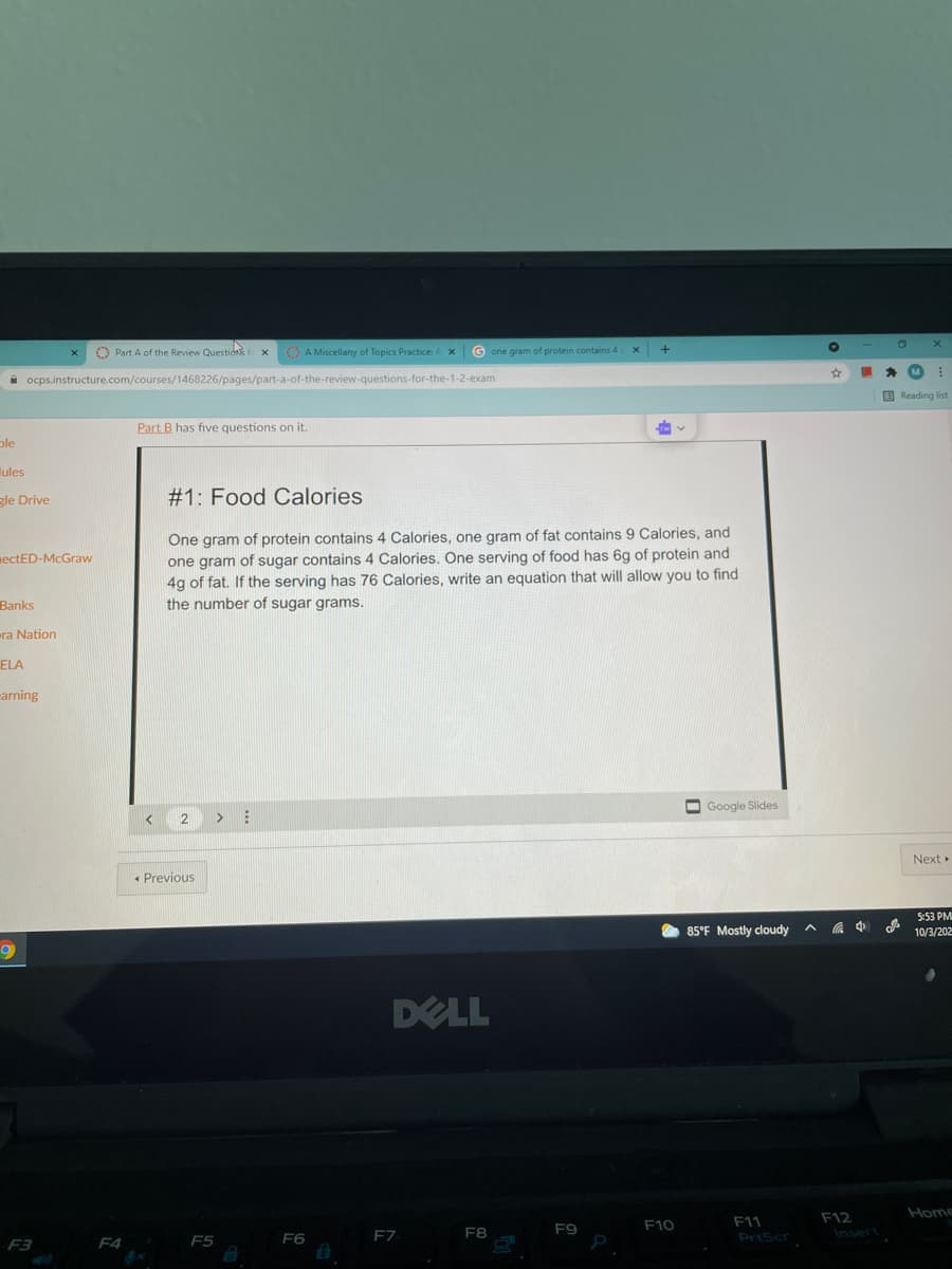 Part A of the Review Questio f x
O A Miscellany of Topics Practice: A x
G one gram of protein contains 4 X
MI
A ocps.instructure.com/courses/1468226/pages/part-a-of-the-review-questions-for-the-1-2-exam
B Reading list
Part B has five questions on it.
ole
lules
gle Drive
#1: Food Calories
One gram of protein contains 4 Calories, one gram of fat contains 9 Calories, and
one gram of sugar contains 4 Calories. One serving of food has 6g of protein and
4g of fat. If the serving has 76 Calories, write an equation that will allow you to find
the number of sugar grams.
mectED-McGraw
Banks
ra Nation
ELA
carning
O Google Slides
2
<>
Next
• Previous
5:53 PM
O 85°F Mostly cloudy
中
10/3/202
DELL
Home
F12
Ansert
F10
F11
F9
F6
F7
F8
PrtScr
F3
F4
F5
