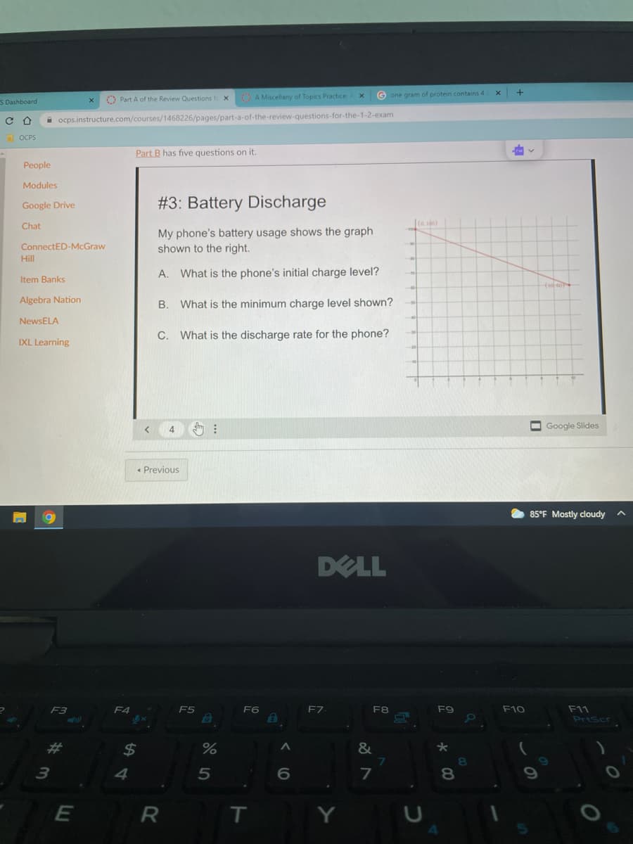 +
A Miscellany of Topics Practice
G one gram of protein contains 4
S Dashboard
O Part A of the Review Questions fe x
A ocps.instructure.com/courses/1468226/pages/part-a-of-the-review-questions-for-the-1-2-exam
1 OCPS
Part B has five questions on it.
People
Modules
Google Drive
#3: Battery Discharge
Chat
(a, 10)
My phone's battery usage shows the graph
shown to the right.
ConnectED-McGraw
Hill
A. What is the phone's initial charge level?
Item Banks
Algebra Nation
B.
What is the minimum charge level shown?
NewsELA
C. What is the discharge rate for the phone?
IXL Learning
4
O Google Slides
Previous
85°F Mostly cloudy
DELL
F9
F10
F11
PriScr
F4
F5
F6
F8
23
24
&
4
5
7
8.
E
R
T
Y
