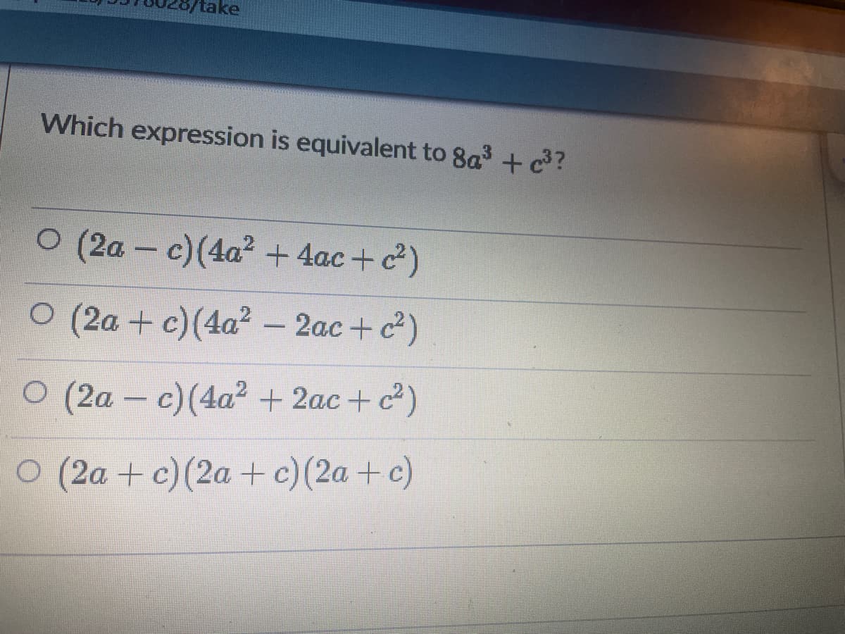 take
Which expression is equivalent to 8a3 +c?
O (2a – c)(4a² + 4ac +c)
O (2a + c)(4a² – 2ac + c)
O (2a – c)(4a² + 2ac+ c²)
O (2a +c) (2a +c)(2a + c)
