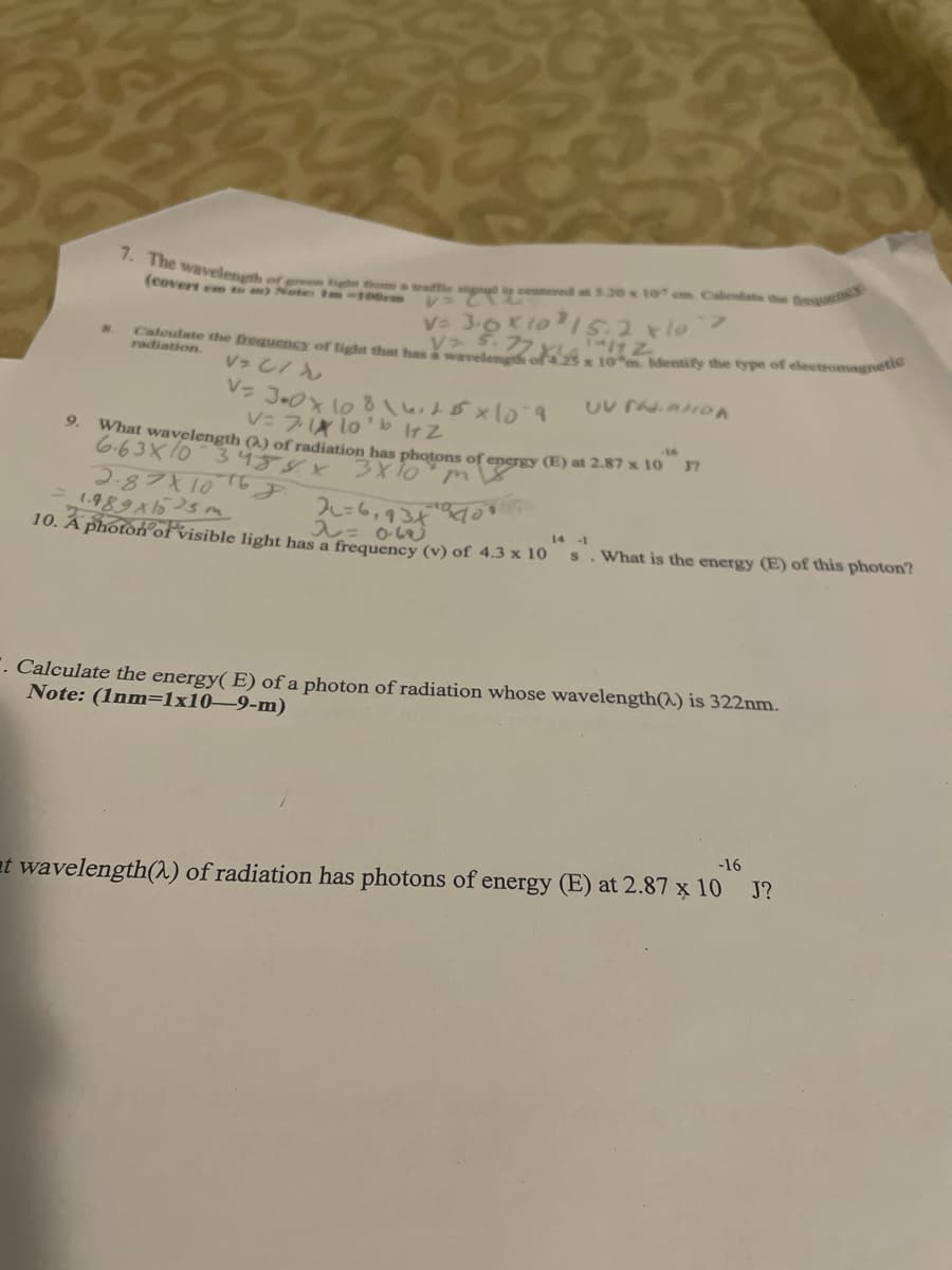 7. The wavelength of r m e cenneed a 5.20 10 em Calentate the t
esqueney
(covert en tom) Notes m-100em
V 3-0K1015.2x10
Caleulate the frequency of light that has a wavelength
radiation.
10 Mentify the type of electromagnetie
V: 7X lo'b IrZ
9.
What wavelength () of radiation has photons of energy (E) at 2.87 x 10 7
6.63X103458X 3X 1o m
2871106
2=6,934 o
10. A photon ofvisible light has a frequency (v) of 4.3 x 10
14 -1
What is the energy (E) of this photon?
. Calculate the energy( E) of a photon of radiation whose wavelength(^) is 322nm.
Note: (1nm=1x10–9-m)
-16
at wavelength(a) of radiation has photons of energy (E) at 2.87 x 10 J?
