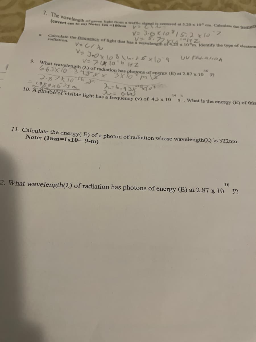 7. The wavelength
of green Hght from a traffie signal is centered at 5.20 x 1I0 cm. Caleulate the frequen
レ でむ
V= 3.0K 1o15.2x10
V S.77
(covert em to m) Note: Im-100cm
フ
Caleulate the frequency of light that has waveleneth of 4.25 x 10 m. Identify the type of electroru
radiation.
8.
V>し/ん
V: 7 lo'b IrZ
9.
-16
What wavelength (2) of radiation has photons of energy (E) at 2.87 x 10 37
6.63X10 3459X
2.87X10
1.989X5sm
10. Â photon°ofvisible light has a frequency (v) of 4.3 x 10 S
2レ=6,934
入= obej
14 -1
What is the energy (E) of this
11. Calculate the energy( E) of a photon of radiation whose wavelength(^) is 322nm.
Note: (1nm=1x10-9-m)
-16
J?
2. What wavelength(^) of radiation has photons of energy (E) at 2.87 x 10
