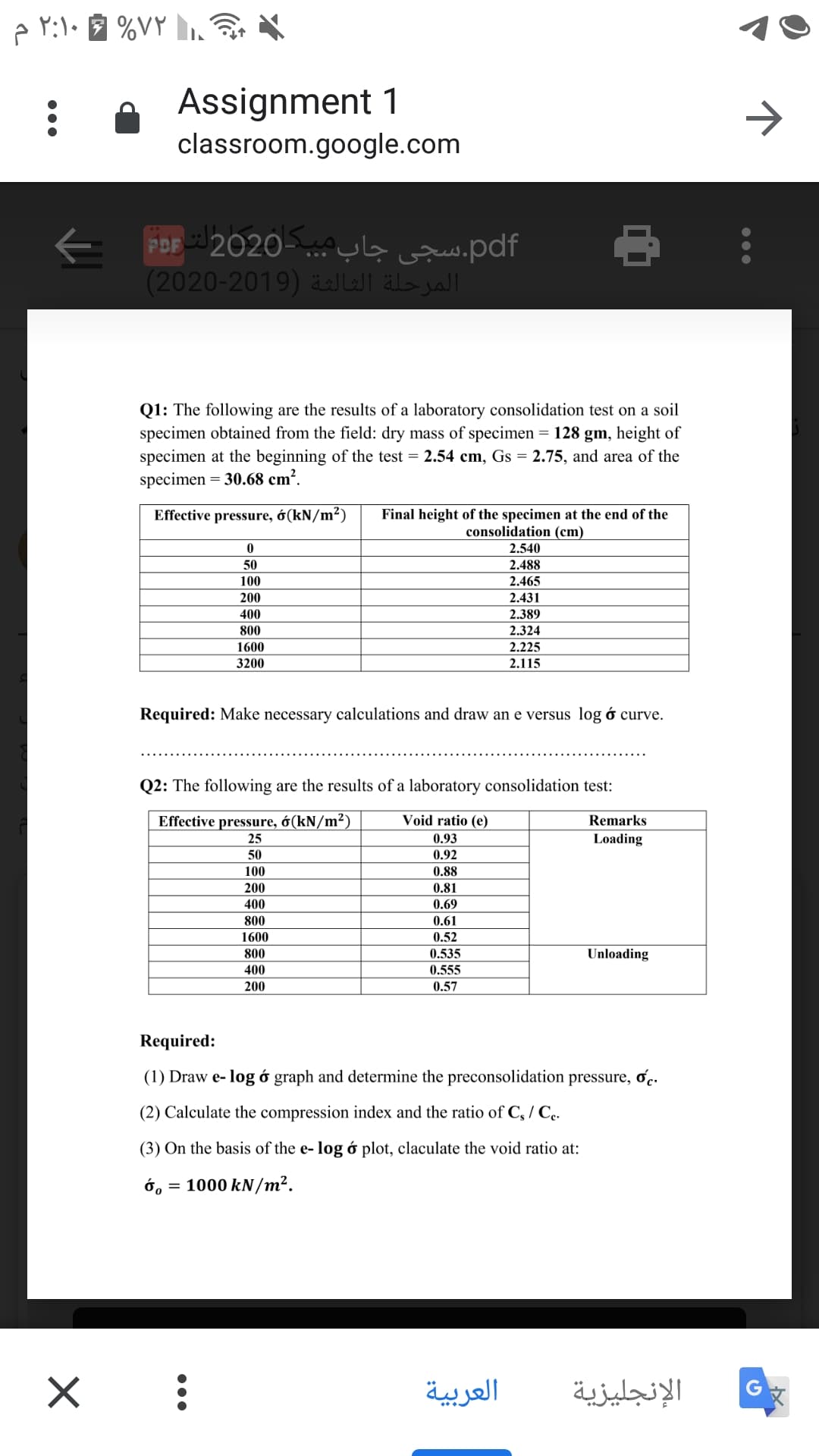 p Y:l• %VY .
A Assignment 1
classroom.google.com
->
pdf.سجی جاب مب. -2020لت Dpت
المرحلة الثالثة )2019-2020)
Q1: The following are the results of a laboratory consolidation test on a soil
specimen obtained from the field: dry mass of specimen = 128 gm, height of
specimen at the beginning of the test = 2.54 cm, Gs = 2.75, and area of the
specimen = 30.68 cm².
Effective pressure, ớ(kN/m²)
Final height of the specimen at the end of the
consolidation (cm)
2.540
50
2.488
100
2.465
200
2.431
400
2.389
800
2.324
1600
2.225
3200
2.115
Required: Make necessary calculations and draw an e versus log ó curve.
Q2: The following are the results of a laboratory consolidation test:
Effective pressure, ớ(kN/m²)
Void ratio (e)
Remarks
25
0.93
Loading
50
0.92
100
0.88
200
0.81
400
0.69
800
0.61
1600
0.52
800
0.535
Unloading
400
0.555
200
0.57
Required:
(1) Draw e- log ở graph and determine the preconsolidation pressure, oc.
(2) Calculate the compression index and the ratio of C, / C..
(3) On the basis of the e- log ó plot, claculate the void ratio at:
ớ, = 1000 kN/m².
العربية
الإنجليزية
