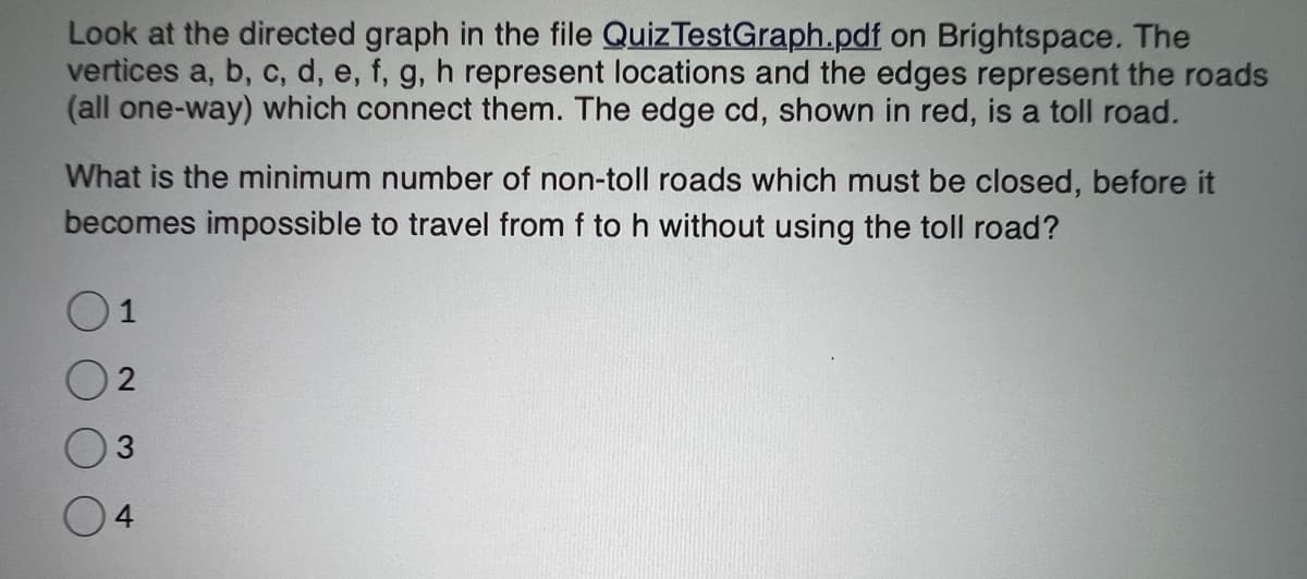 Look at the directed graph in the file Quiz TestGraph.pdf on Brightspace. The
vertices a, b, c, d, e, f, g, h represent locations and the edges represent the roads
(all one-way) which connect them. The edge cd, shown in red, is a toll road.
What is the minimum number of non-toll roads which must be closed, before it
becomes impossible to travel from f to h without using the toll road?
1
2
3
4