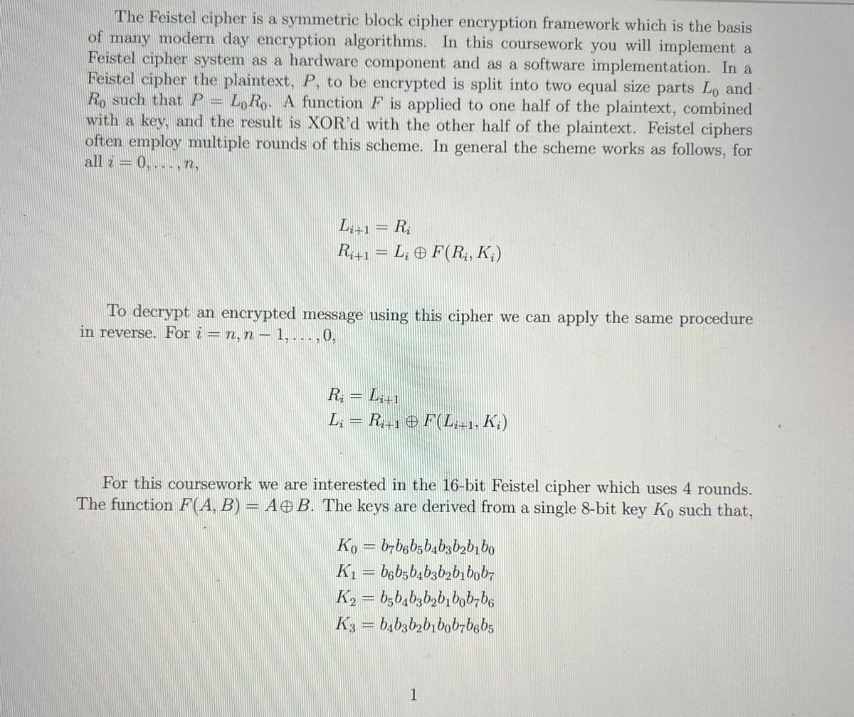 The Feistel cipher is a symmetric block cipher encryption framework which is the basis
of many modern day encryption algorithms. In this coursework you will implement a
Feistel cipher system as a hardware component and as a software implementation. In a
Feistel cipher the plaintext, P, to be encrypted is split into two equal size parts Lo and
Ro such thatP = L,Ro- A function F is applied to one half of the plaintext, combined
with a key, and the result is XOR'd with the other half of the plaintext. Feistel ciphers
often employ multiple rounds of this scheme. In general the scheme works as follows, for
all i = 0, .. . , n,
L;+1= R;
R+1 = L; © F(R, K;)
To decrypt an encrypted message using this cipher we can apply the same procedure
in reverse. For i = n, n – 1, . , 0,
R; = L,+1
Lat1
L, = R,-1 e F(L,-1, K.)
For this coursework we are interested in the 16-bit Feistel cipher which uses 4 rounds.
The function F(A, B) = AOB. The keys are derived from a single 8-bit key Ko such that,
Ko = b,b6b;b4b3bzbi bo
K1 = b6b5b,b3b2bibob,
K2 = b;b,bzb,b,bob-b6
K3 = b,b3b2b1bob-b6b5
1
