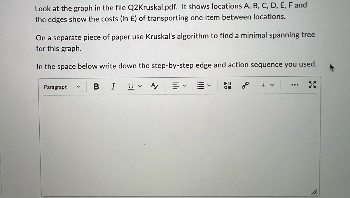 Look at the graph in the file Q2Kruskal.pdf. It shows locations A, B, C, D, E, F and
the edges show the costs (in £) of transporting one item between locations.
On a separate piece of paper use Kruskal's algorithm to find a minimal spanning tree
for this graph.
In the space below write down the step-by-step edge and action sequence you used.
Paragraph
BIU A/
V
E
&
+ v