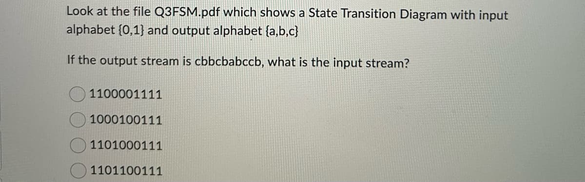 Look at the file Q3FSM.pdf which shows a State Transition Diagram with input
alphabet {0,1} and output alphabet {a,b,c}
If the output stream is cbbcbabccb, what is the input stream?
1100001111
1000100111
1101000111
1101100111