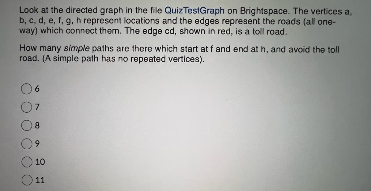 Look at the directed graph in the file Quiz TestGraph on Brightspace. The vertices a,
b, c, d, e, f, g, h represent locations and the edges represent the roads (all one-
way) which connect them. The edge cd, shown in red, is a toll road.
How many simple paths are there which start at f and end at h, and avoid the toll
road. (A simple path has no repeated vertices).
8
10
O 11