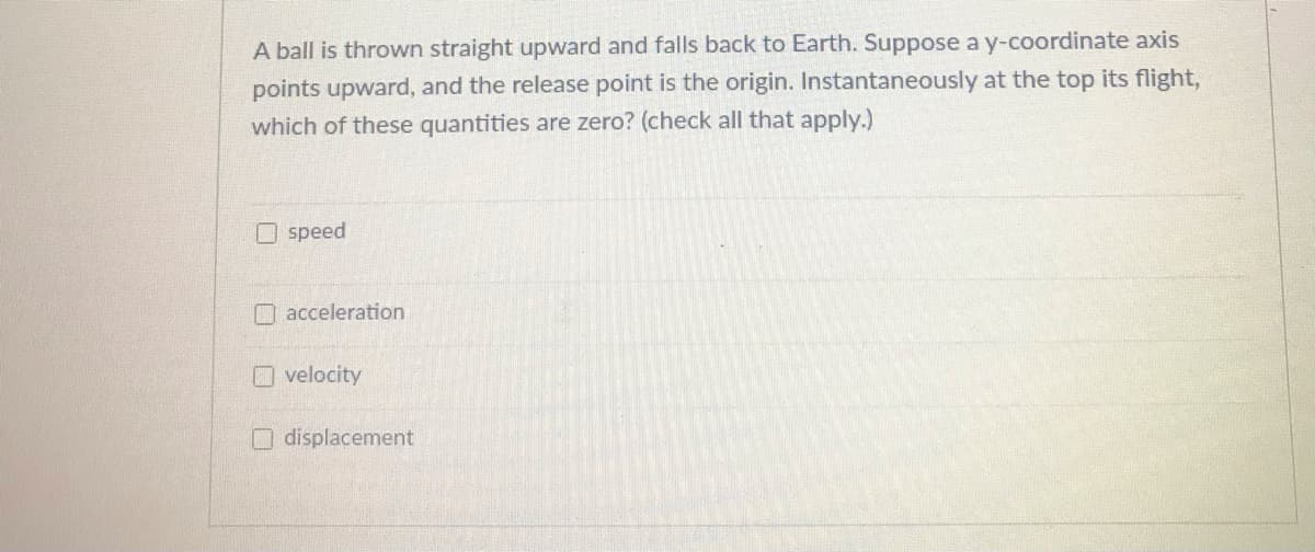 A ball is thrown straight upward and falls back to Earth. Suppose a y-coordinate axis
points upward, and the release point is the origin. Instantaneously at the top its flight,
which of these quantities are zero? (check all that apply.)
Ospeed
O acceleration
O velocity
displacement
