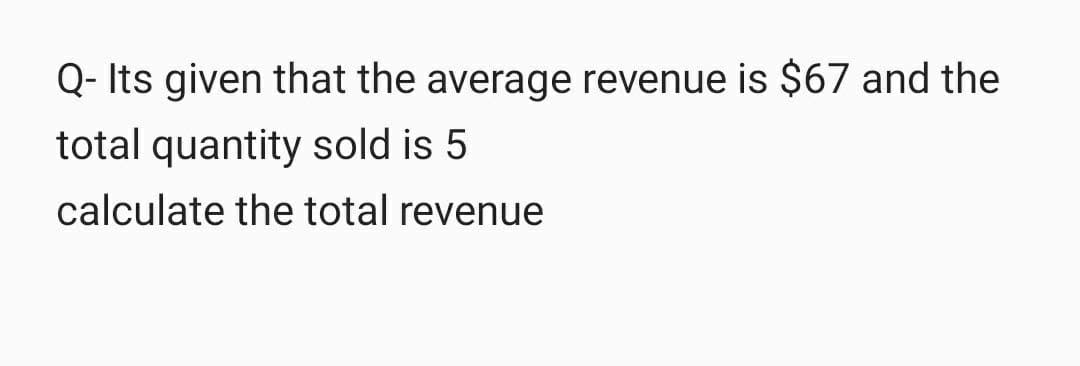 Q- Its given that the average revenue is $67 and the
total quantity sold is 5
calculate the total revenue
