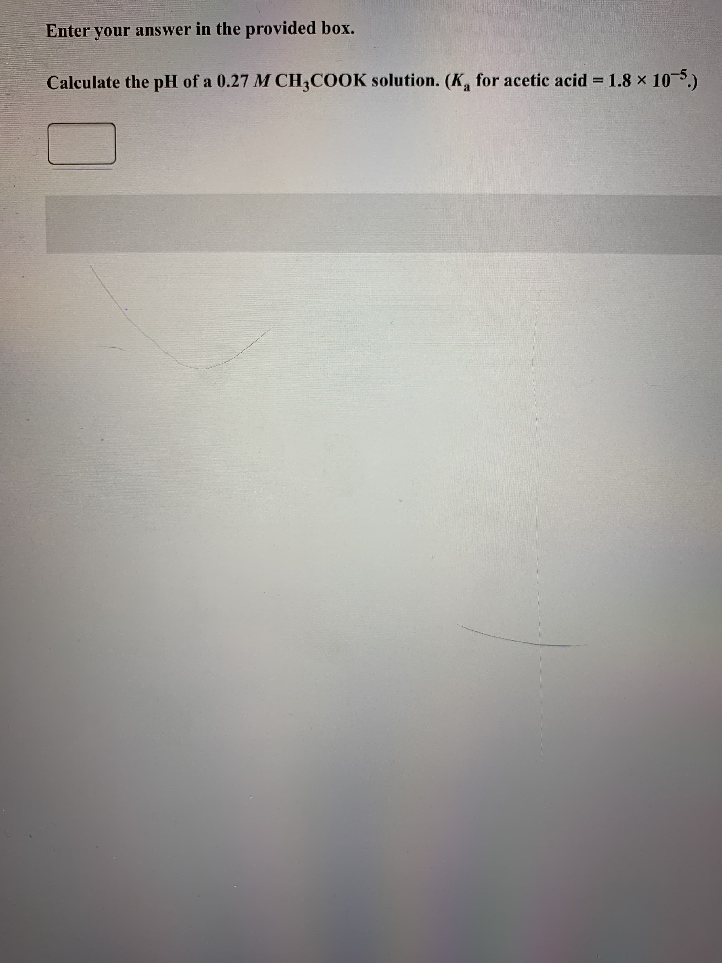 Enter your answer in the provided box.
Calculate the pH of a 0.27 M CH,COOK solution. (K, for acetic acid = 1.8 x 10-5.)
%3D
a.
