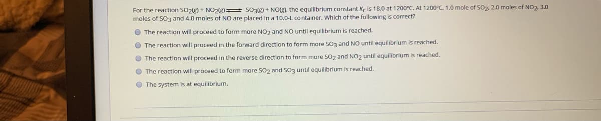 For the reaction SO2(g) + NO2g) SO3g) + NO(g), the equilibrium constant Ke is 18.0 at 1200°C. At 1200°C, 1.0 mole of SO2, 2.0 moles of NO2, 3.0
moles of SO3 and 4.0 moles of NO are placed in a 10.0-L container. Which of the following is correct?
O The reaction will proceed to form more NO2 and NO until equilibrium is reached.
O The reaction will proceed in the forward direction to form more SO3 and NO until equilibrium is reached.
O The reaction will proceed in the reverse direction to form more SO2 and NO2 until equilibrium is reached.
O The reaction will proceed to form more SO2 and SO3 until equilibrium is reached.
O The system is at equilibrium.
