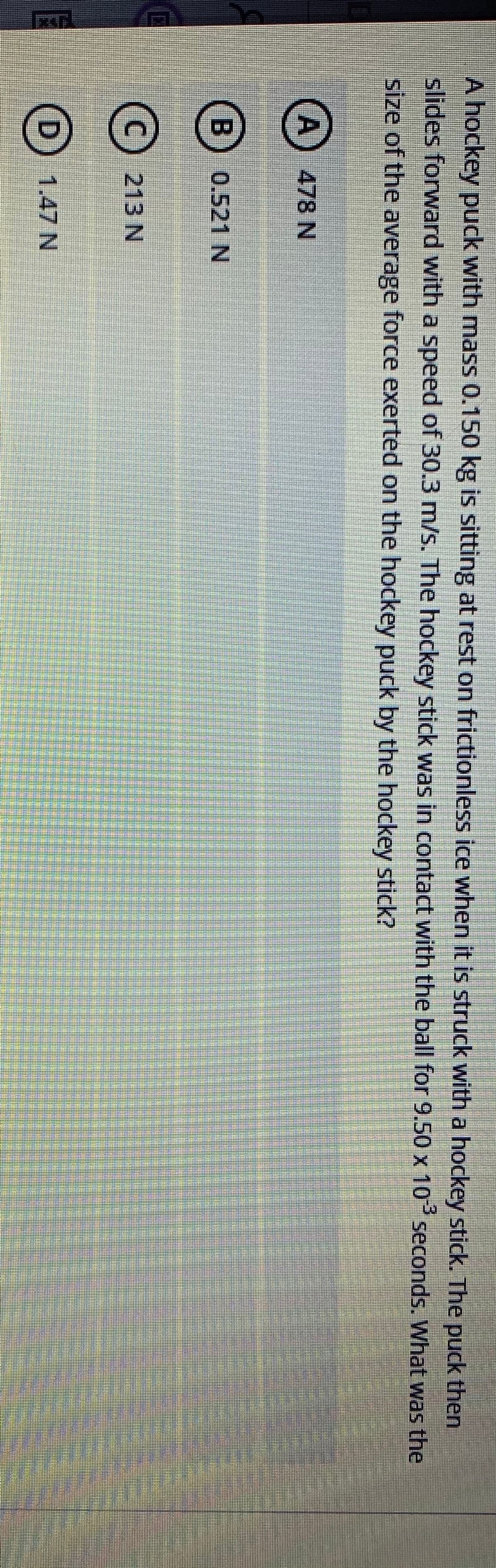 రికంగ్ డ్
A hockey puck with mass 0.150 kg is sitting at rest on frictionless ice when it is struck with a hockey stick. The puck then
slides forward with a speed of 30.3 m/s. The hockey stick was in contact with the ball for 9.50 x 10 seconds. What was the
size of the average force exerted on the hockey puck by the hockey stick?
(A) 478 N
(B 0.521
213 N
D 1.47 N
